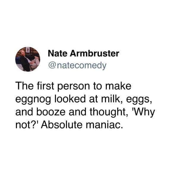 The first person to make eggnog looked at milk, eggs, and booze and thought, Why not?' Absolute maniac.