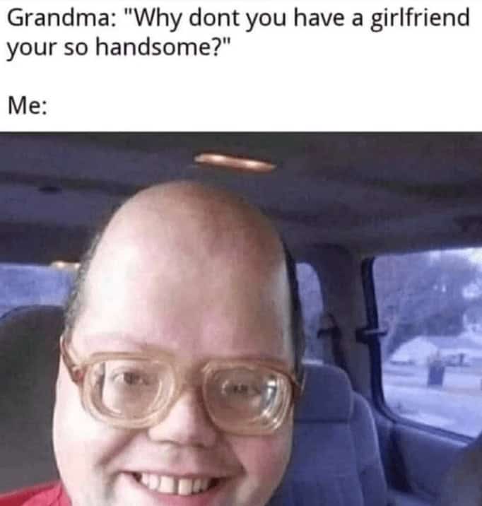 Grandma: "Why dont you have a girlfriend your so handsome?" Me: