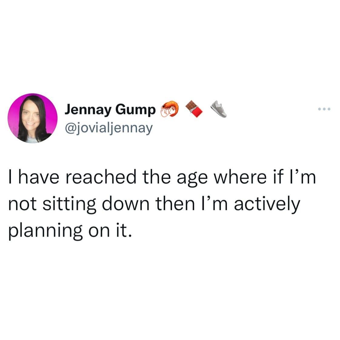 I have reached the age where if I'm not sitting down then I'm actively planning on it.