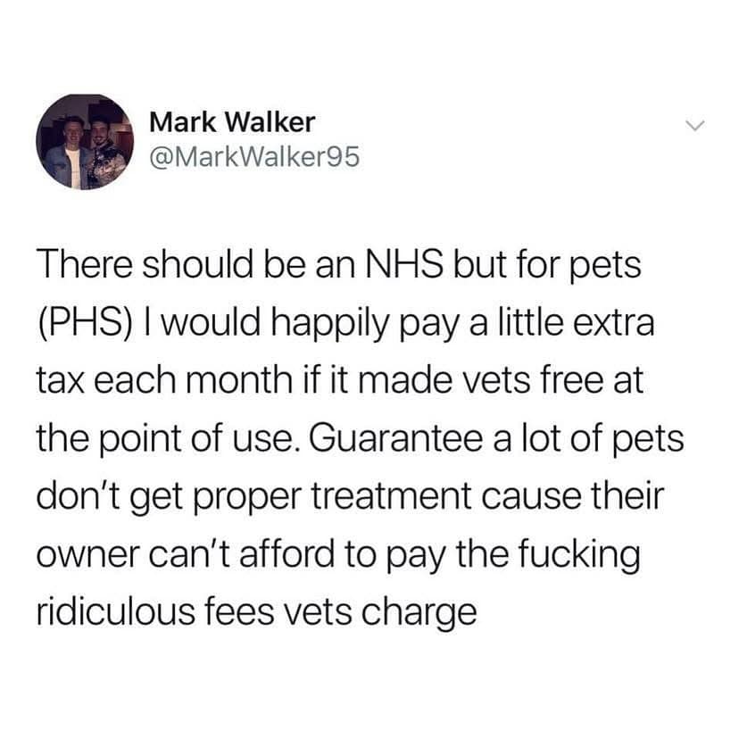 There should be an NHS but for pets (PHS) I would happily pay a little extra tax each month if it made vets free at the point of use. Guarantee a lot of pets don't get proper treatment cause their owner can't afford to pay the ridiculous fees vets charge