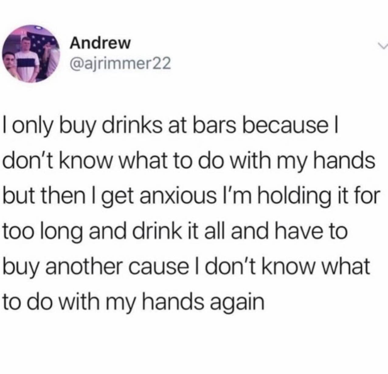 I only buy drinks at bars because I don't know what to do with my hands but then I get anxious I'm holding it for too long and drink it all and have to buy another cause I don't know what to do with my hands again