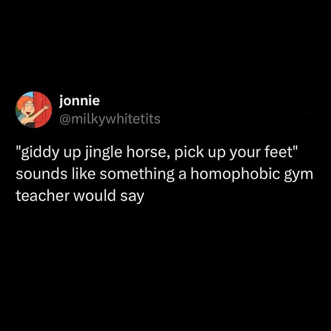 "giddy up jingle horse, pick up your feet" sounds like something a homophobic gym teacher would say