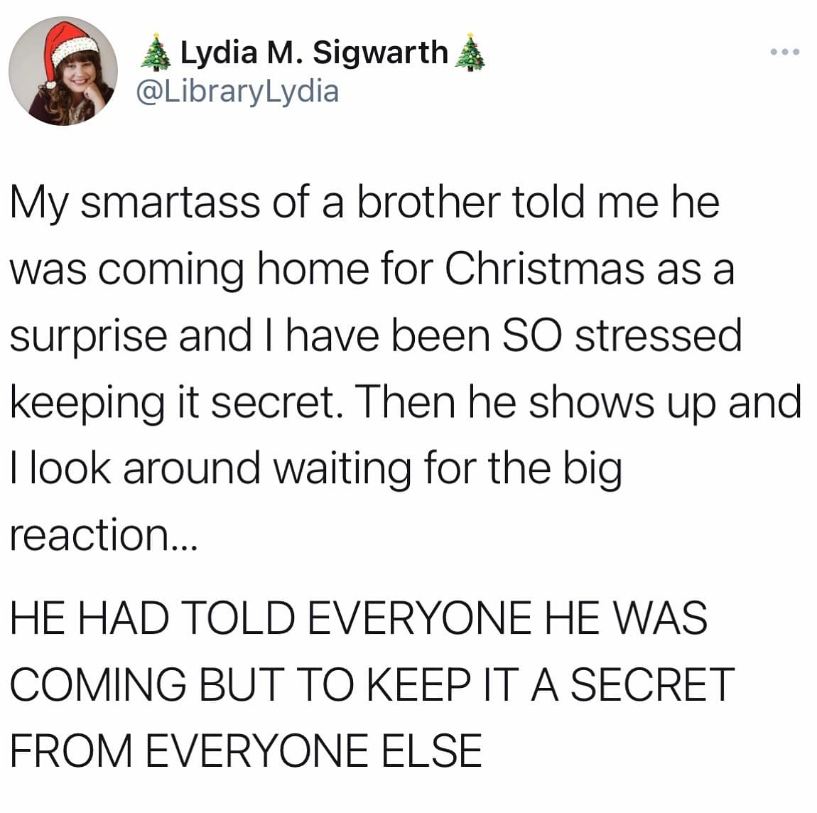 My smartass of a brother told me he was coming home for Christmas as a surprise and I have been SO stressed keeping it secret. Then he shows up and I look around waiting for the big reaction... HE HAD TOLD EVERYONE HE WAS COMING BUT TO KEEP IT A SECRET FROM EVERYONE ELSE