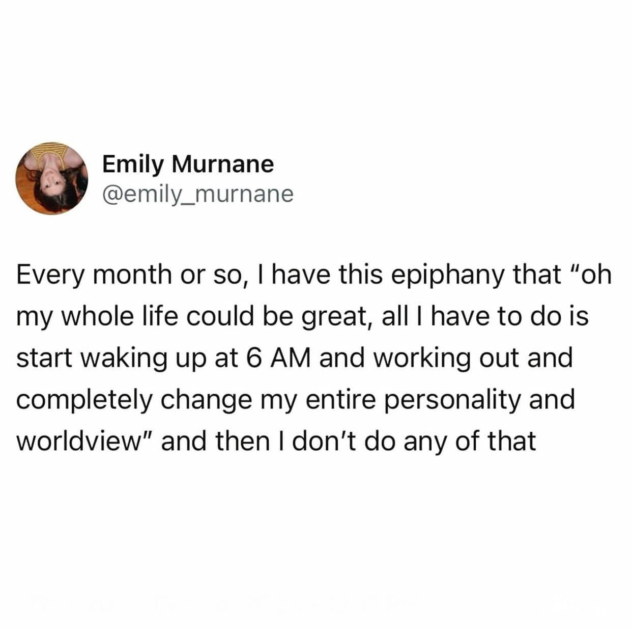 Every month or so, I have this epiphany that "oh my whole life could be great, all I have to do is start waking up at 6 AM and working out and completely change my entire personality and worldview" and then I don't do any of that
