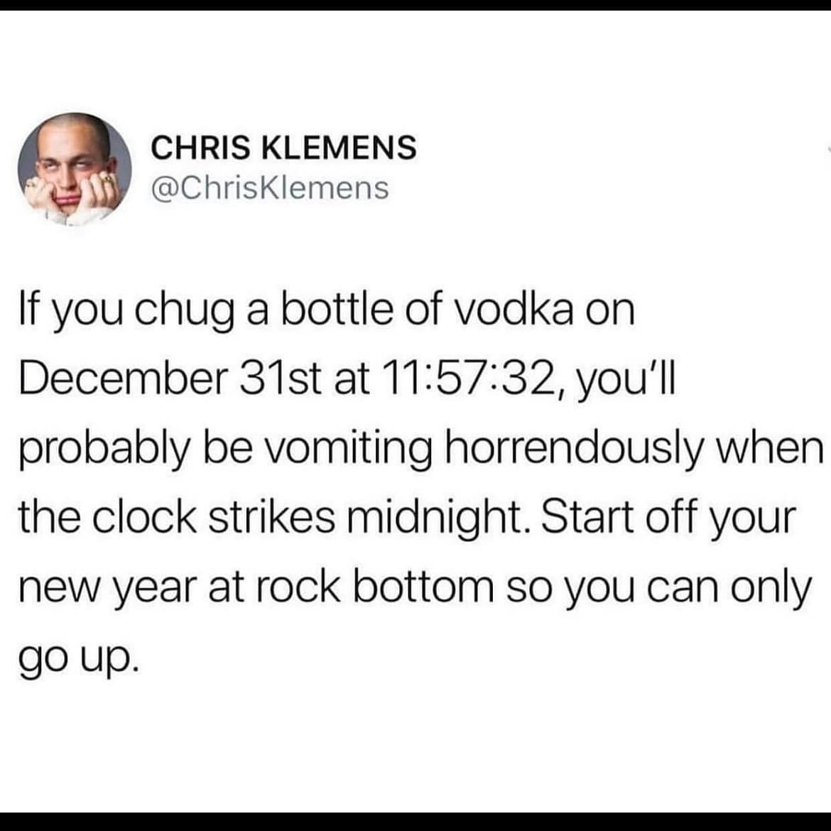 If you chug a bottle of vodka on December 31st at 11:57:32, you'll probably be vomiting horrendously when the clock strikes midnight. Start off your new year at rock bottom so you can only go up.