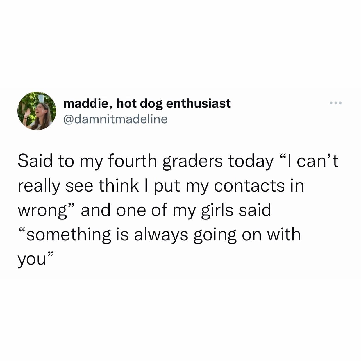 Said to my fourth graders today "I can't really see think I put my contacts in wrong" and one of my girls said "something is always going on with you"