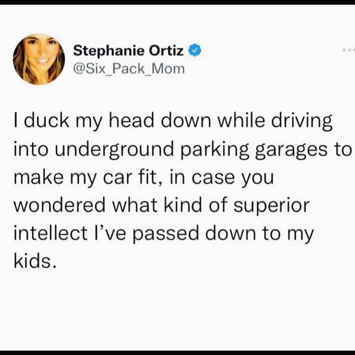I duck my head down while driving into underground parking garages to make my car fit, in case you wondered what kind of superior intellect l've passed down to my kids.