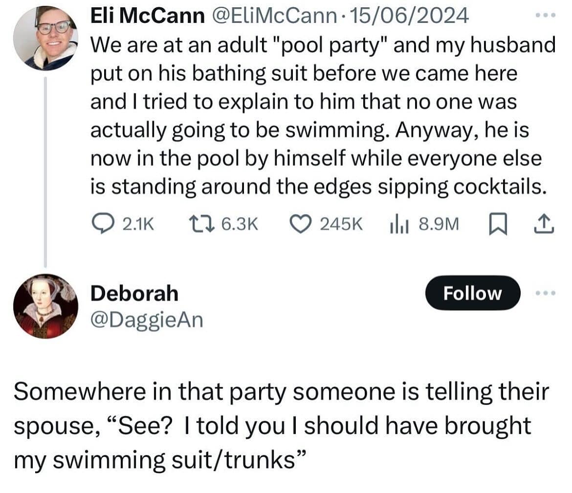 We are at an adult "pool party" and my husband put on his bathing suit before we came here and I tried to explain to him that no one was actually going to be swimming. Anyway, he is now in the pool by himself while everyone else is standing around the edges sipping cocktails.