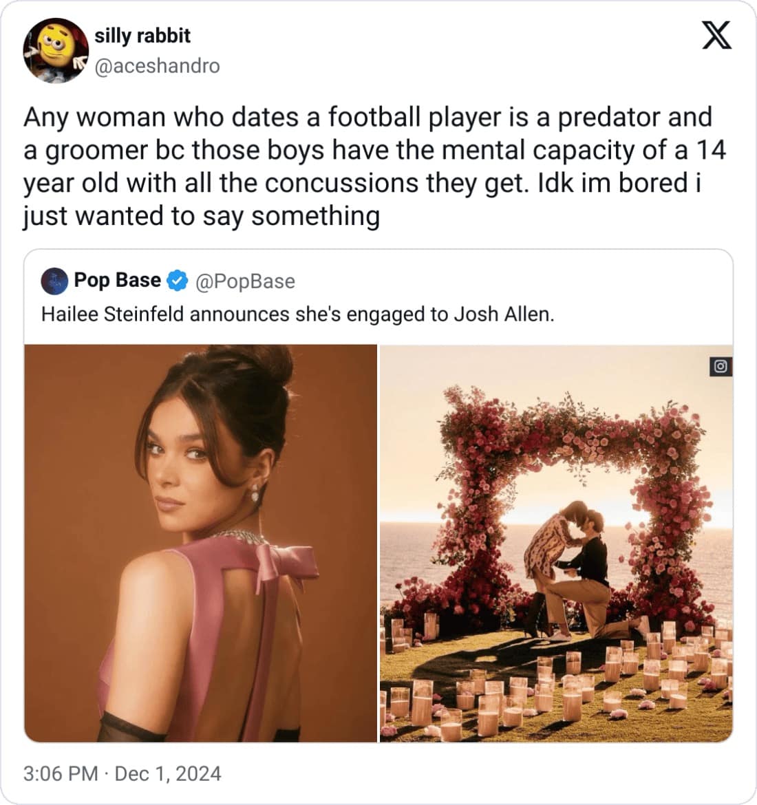 silly rabbit X @aceshandro Any woman who dates a football player is a predator and a groomer be those boys have the mental capacity of a 14 year old with all the concussions they get. Idk im bored i just wanted to say something Pop Base @PopBase Hailee Steinfeld announces she's engaged to Josh Allen. 3:06 PM • Dec 1, 2024