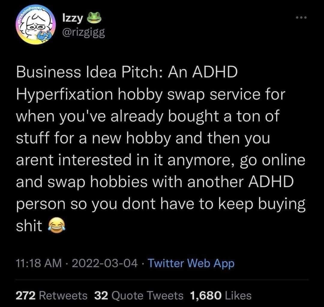 Izzy @rizgigg Business Idea Pitch: An ADHD Hyperfixation hobby swap service for when you've already bought a ton of stuff for a new hobby and then you arent interested in it anymore, go online and swap hobbies with another ADHD person so you dont have to keep buying shit 11:18 AM • 2022-03-04 • Twitter Web App 272 Retweets 32 Quote Tweets 1,680 Likes
