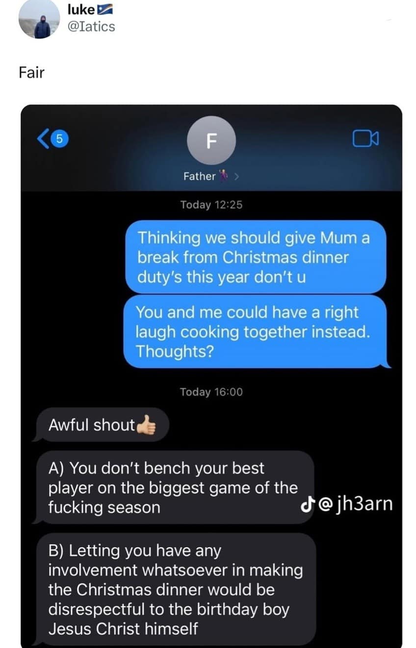 luke L @Iatics Fair F Father% › Today 12:25 Thinking we should give Mum a break from Christmas dinner duty's this year don't u You and me could have a right laugh cooking together instead. Thoughts? Today 16:00 Awful shout A) You don't bench your best player on the biggest game of the fucking season d@ jh3arn B) Letting you have any involvement whatsoever in making the Christmas dinner would be disrespectful to the birthday boy Jesus Christ himself