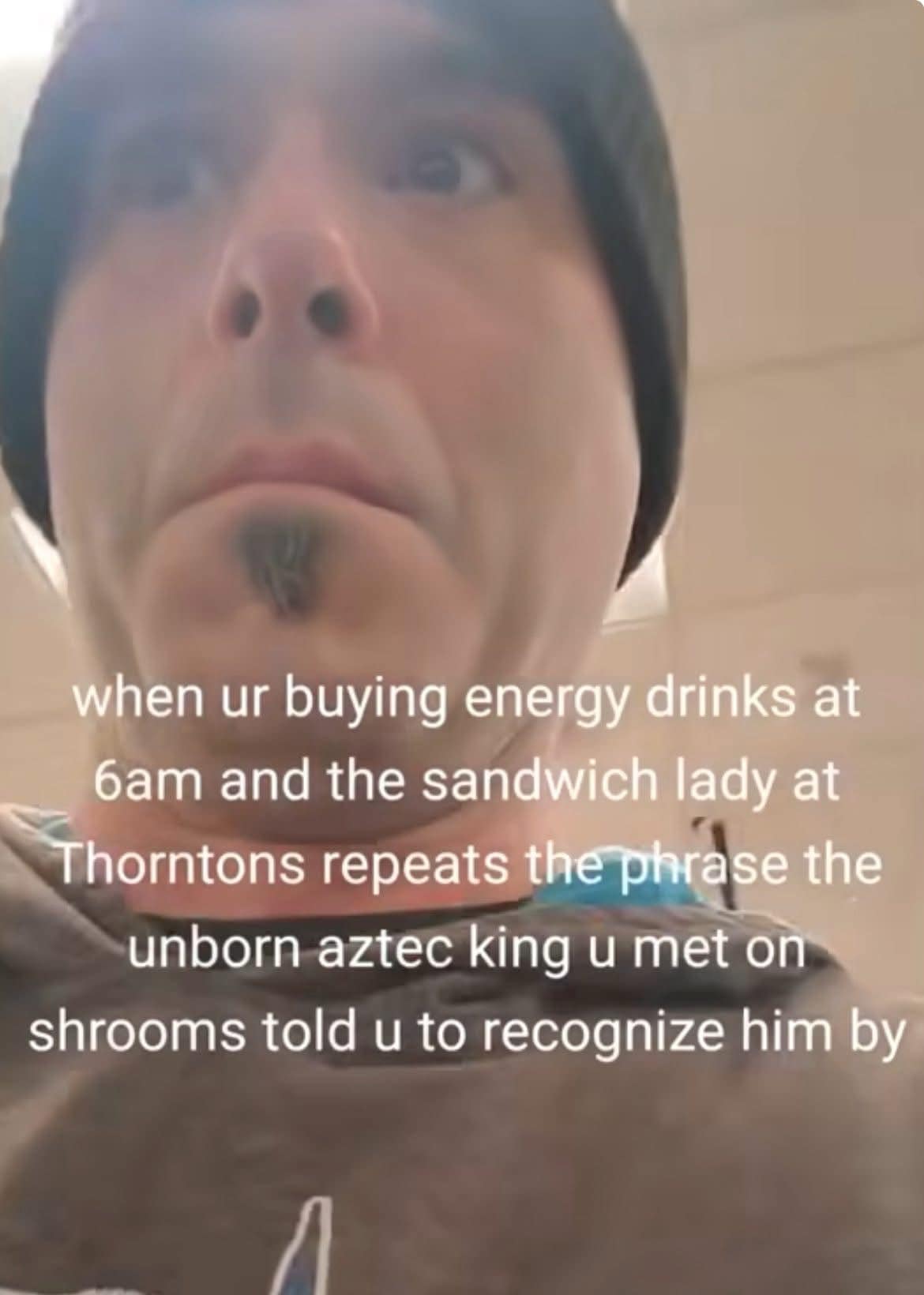 when ur buying energy drinks at bam and the sandwich lady at Thorntons repeats the phrase the unborn aztec king u met on shrooms told u to recognize him by
