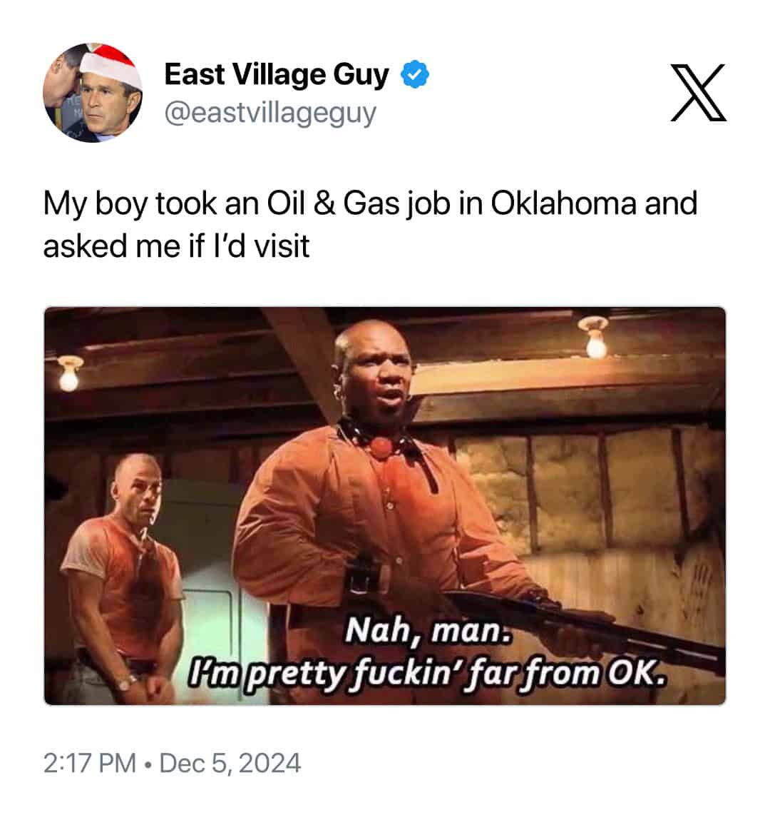 East Village Guy @eastvillageguy My boy took an Oil & Gas job in Oklahoma and asked me if I'd visit Nah, man. Im pretty fuckin' far from OK. 2:17 PM • Dec 5, 2024