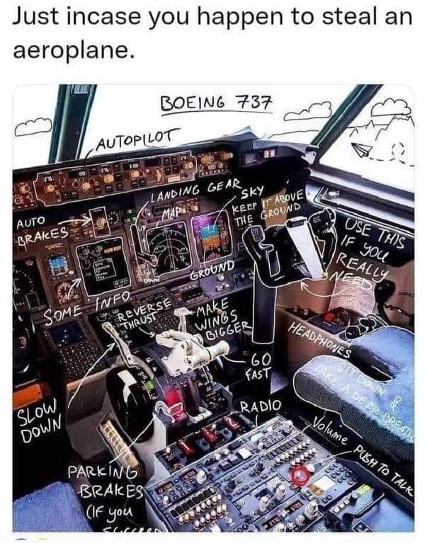 Just incase you happen to steal an aeroplane. BOEING 737 AUTOPILOT AUTO BRAKES SOME INFO O REVERSE THRUST LANDING GEAR SKY MAP" KEEP GROUND THE GROUND *MAKE WINGS BIGGER OSE IF THIS REALLY HEADPHONES 60 FAST RADIO SLOW DOWN PARKING BRAKES (IF you PUSH TO TALK