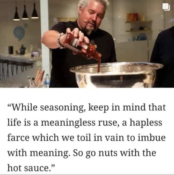 "While seasoning, keep in mind that life is a meaningless ruse, a hapless farce which we toil in vain to imbue with meaning. So go nuts with the hot sauce."