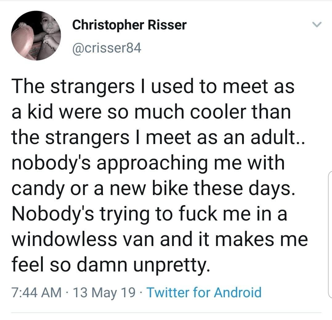 Christopher Riser @crisser84 The strangers I used to meet as a kid were so much cooler than the strangers I meet as an adult.. nobody's approaching me with candy or a new bike these days. Nobody's trying to fuck me in a windowless van and it makes me feel so damn unpretty. 7:44 AM • 13 May 19 • Twitter for Android
