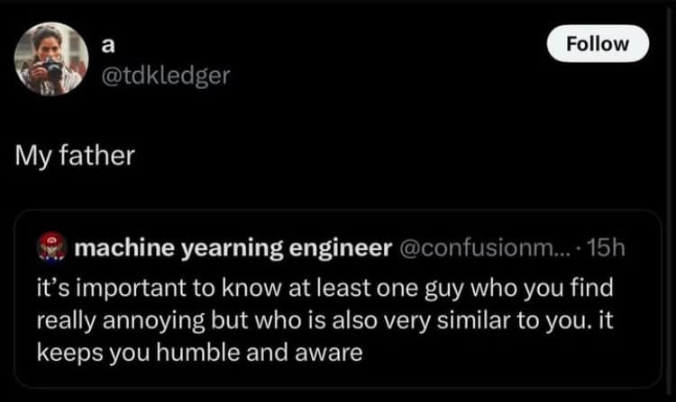 a @tdkledger My father Follow machine yearning engineer @confusionm... •15h it's important to know at least one guy who you find really annoying but who is also very similar to you. it keeps you humble and aware