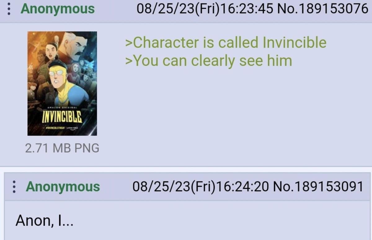 :Anonymous INVINCIBLE 2.71 MB PNG : Anonymous Anon, I. ... 08/25/23(Fri)16:23:45 No. 189153076 ›Character is called Invincible ›You can clearly see him 08/25/23 (Fri) 16:24:20 No.189153091