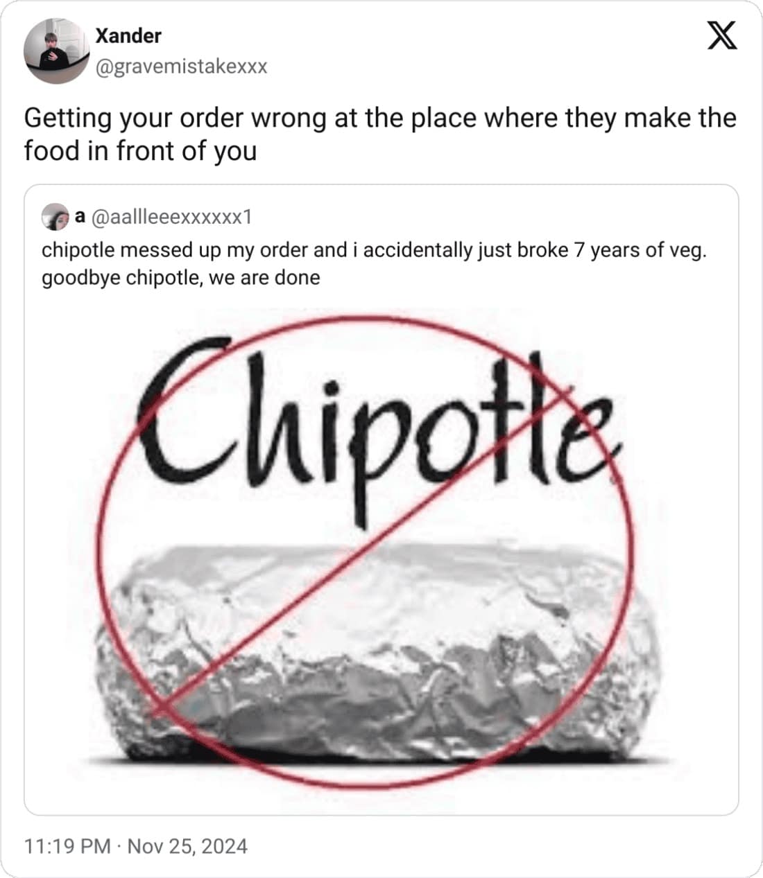 Xander @gravemistakexxx X Getting your order wrong at the place where they make the food in front of you a @aallleeexxxxxx1 chipotle messed up my order and i accidentally just broke 7 years of veg. goodbye chipotle, we are done Chipotte 11:19 PM • Nov 25, 2024
