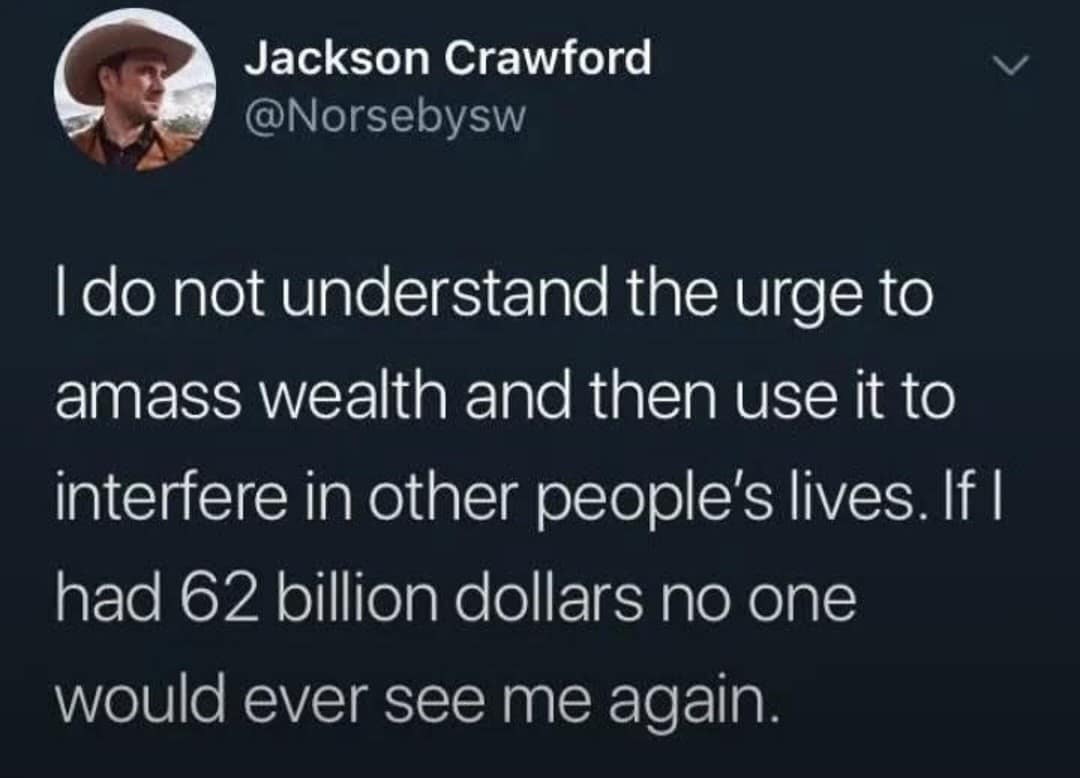 Jackson Crawford @Norsebysw I do not understand the urge to amass wealth and then use it to interfere in other people's lives. If I had 62 billion dollars no one would ever see me again.