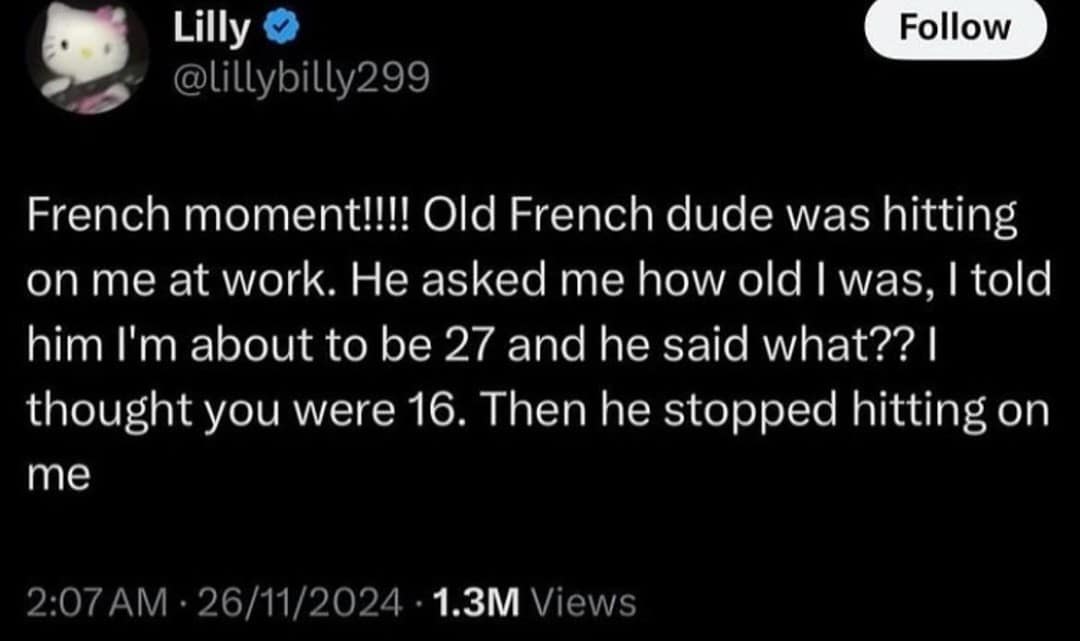 Lilly @lillybilly299 Follow French moment!!!! Old French dude was hitting on me at work. He asked me how old I was, I told him I'm about to be 27 and he said what?? | thought you were 16. Then he stopped hitting on me 2:07 AM • 26/11/2024 • 1.3M Views