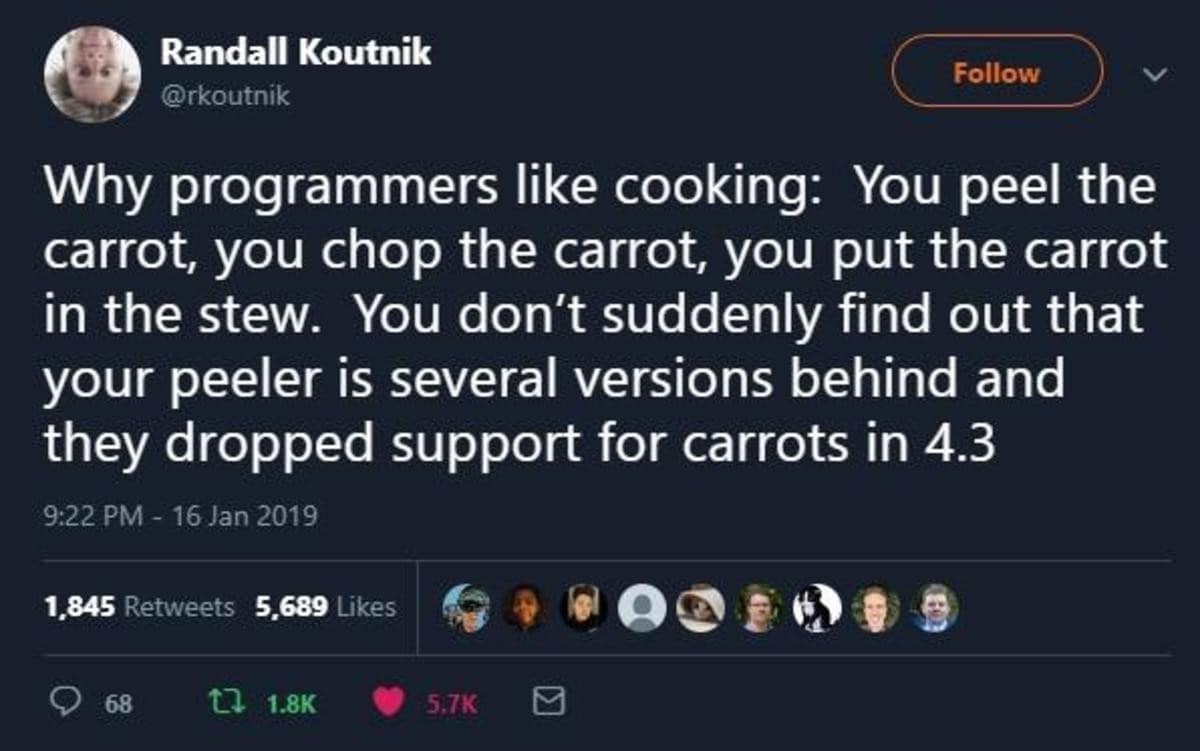 Randall Koutnik @rkoutnik Follow Why programmers like cooking: You peel the carrot, you chop the carrot, you put the carrot in the stew. You don't suddenly find out that your peeler is several versions behind and they dropped support for carrots in 4.3 9:22 PM - 16 Jan 2019 1,845 Retweets 5,689 Likes 68 t 1.8K 5.7K