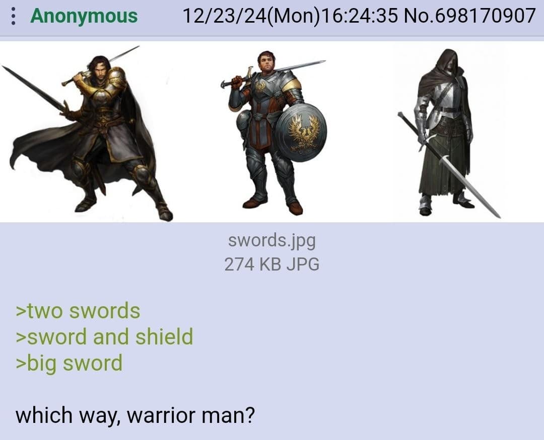 : Anonymous 12/23/24(Mon)16:24:35 No.698170907 swords.jpg 274 KB JPG >two swords >sword and shield >big sword which way, warrior man?