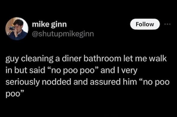 mike ginn @shutupmikeginn Follow guy cleaning a diner bathroom let me walk in but said "no poo poo" and I very seriously nodded and assured him "no poo poo"