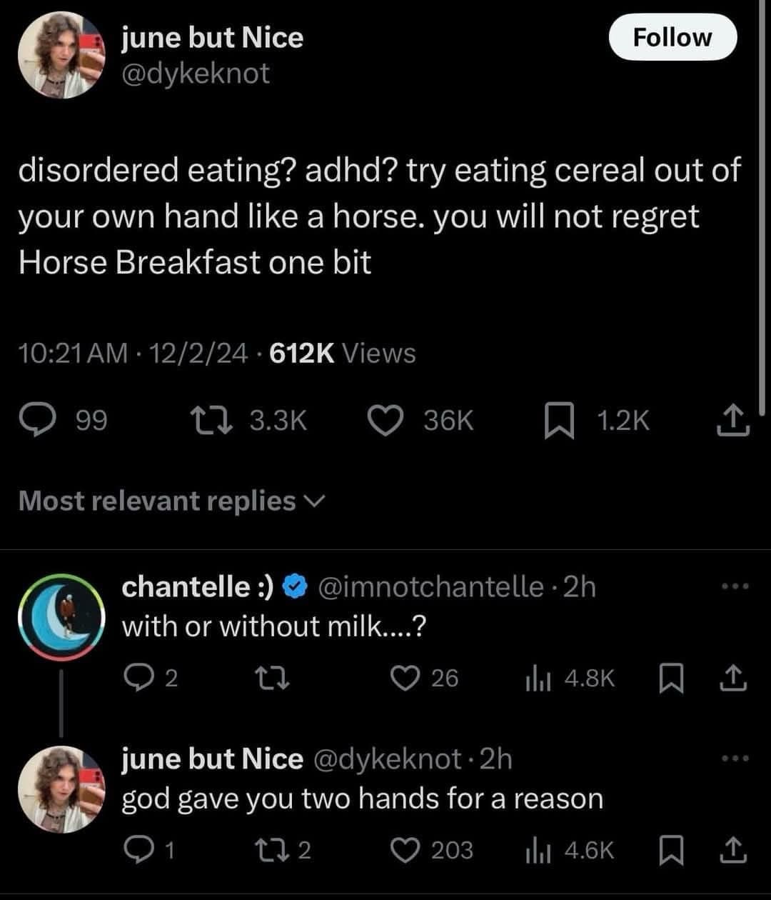 june but Nice @dykeknot Follow disordered eating? adhd? try eating cereal out of your own hand like a horse. you will not regret Horse Breakfast one bit 10:21 AM • 12/2/24 • 612K Views 99 12 3.3K 36K Most relevant replies v chantelle :) @imnotchantelle • 2h with or without milk....? 2 26 Ill 4.8K june but Nice @dykeknot •2h god gave you two hands for a reason 1 172 203 Ill 4.6K 1.2K 企 ••• 企 • 4. 企