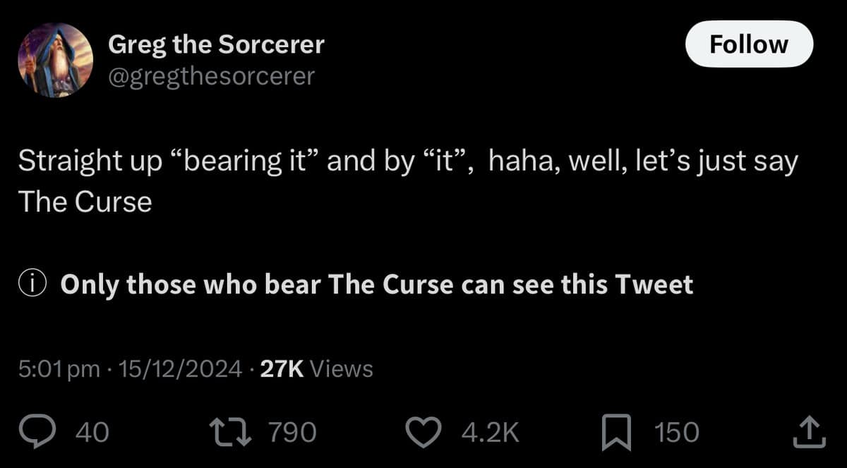 Greg the Sorcerer @gregthesorcerer Follow Straight up "bearing it" and by "it", haha, well, let's just say The Curse i Only those who bear The Curse can see this Tweet 5:01 pm • 15/12/2024 • 27K Views • 40 L 790 150
