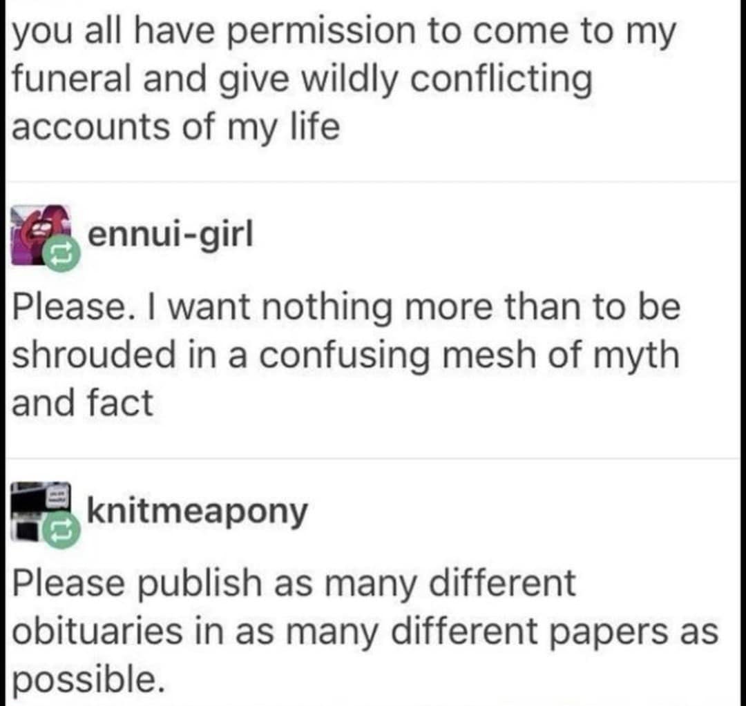 you all have permission to come to my funeral and give wildly conflicting accounts of my life ennui-girl Please. I want nothing more than to be shrouded in a confusing mesh of myth and fact knitmeapony Please publish as many different obituaries in as many different papers as possible.