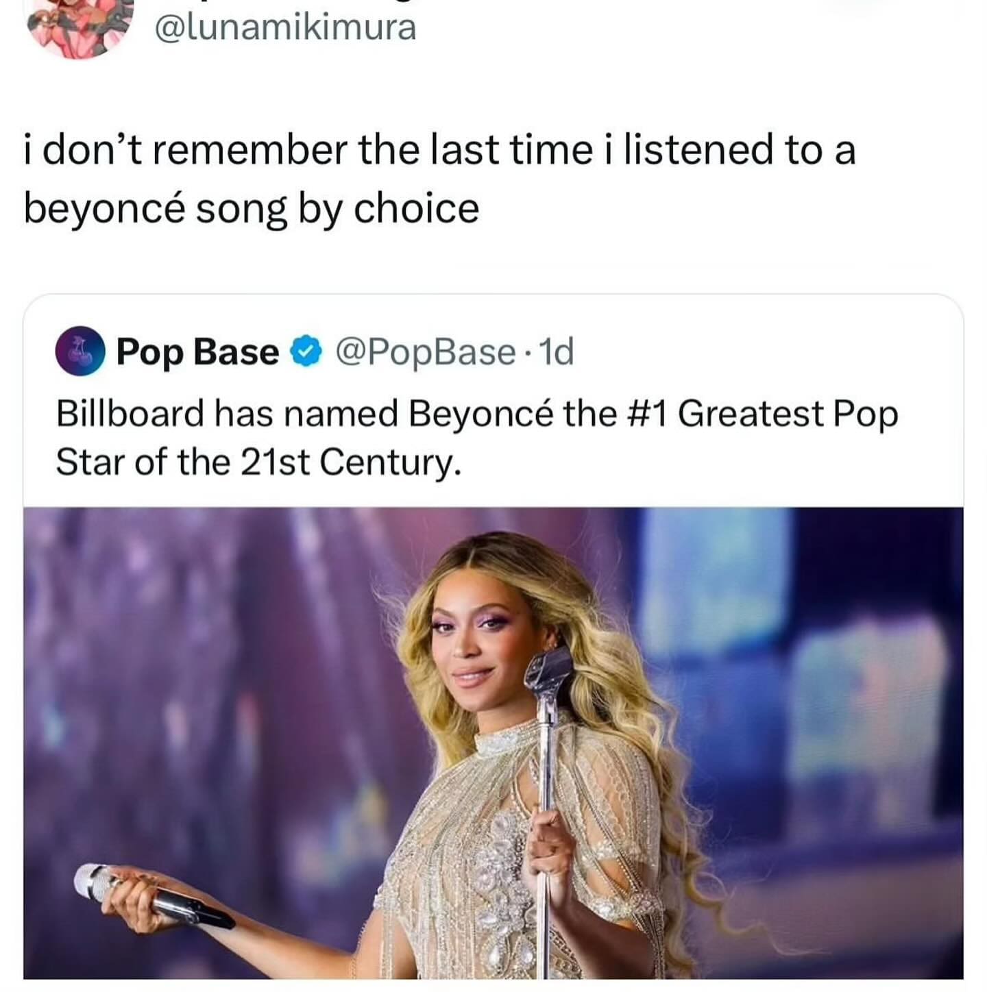 @lunamikimura i don't remember the last time i listened to a beyoncé song by choice 4 Pop Base • @PopBase • 1d Billboard has named Beyoncé the #1 Greatest Pop Star of the 21st Century.