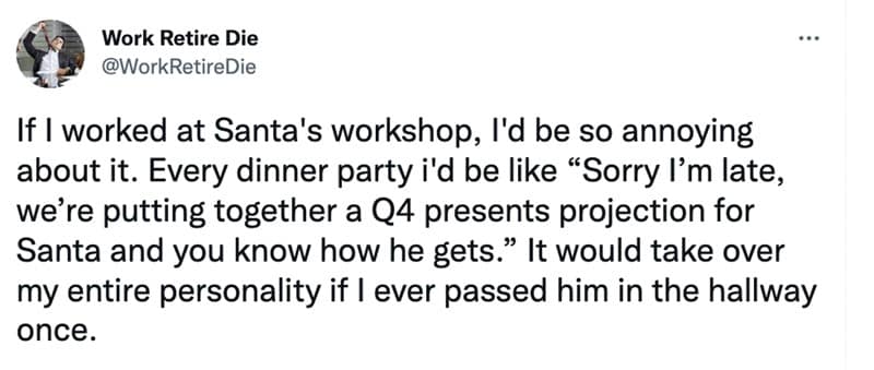 If I worked at Santa's workshop, I'd be so annoying about it. Every dinner party i'd be like "Sorry I'm late, we're putting together a Q4 presents projection for Santa and you know how he gets." It would take over my entire personality if I ever passed him in the hallway once.