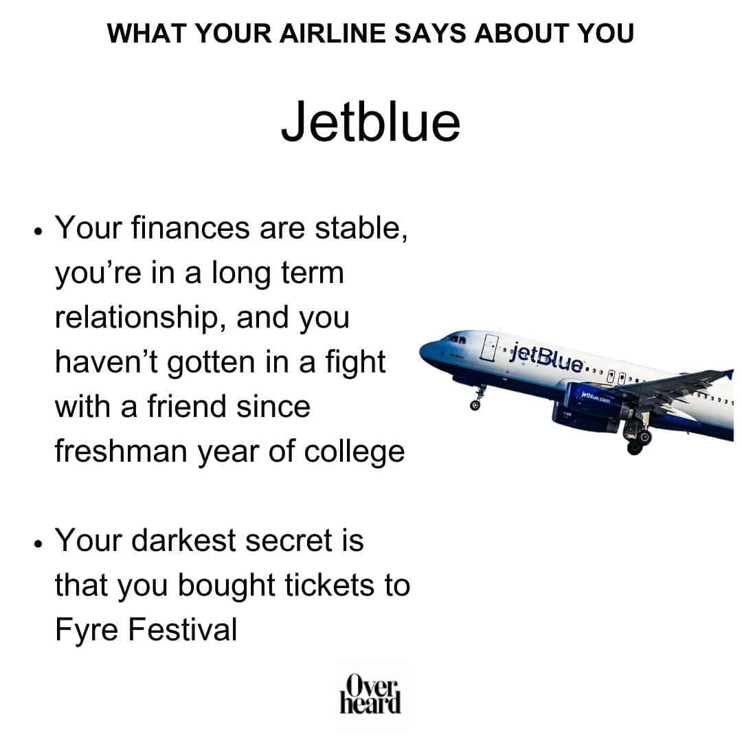 WHAT YOUR AIRLINE SAYS ABOUT YOU Jetblue • Your finances are stable, you're in a long term relationship, and you haven't gotten in a fight with a friend since freshman year of college • Your darkest secret is that you bought tickets to Fyre Festival