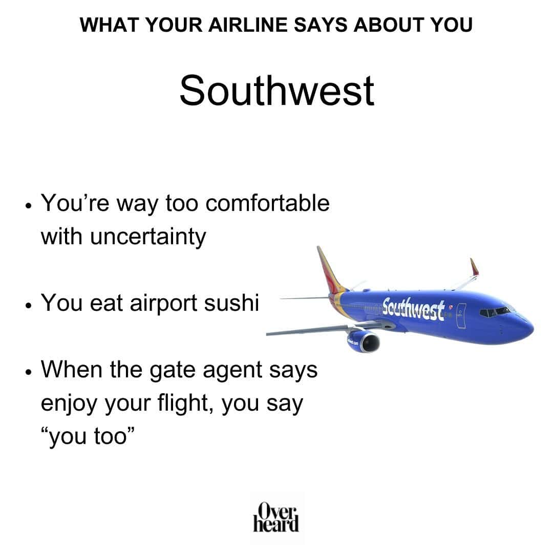 WHAT YOUR AIRLINE SAYS ABOUT YOU Southwest • You're way too comfortable with uncertainty • You eat airport sushi • When the gate agent says enjoy your flight, you say "you too"