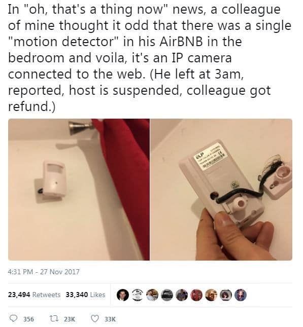 In "oh, that's a thing now" news, a colleague of mine thought it odd that there was a single "motion detector" in his AirBNB in the bedroom and voila, it's an IP camera connected to the web. (He left at 3am, reported, host is suspended, colleague got refund.)