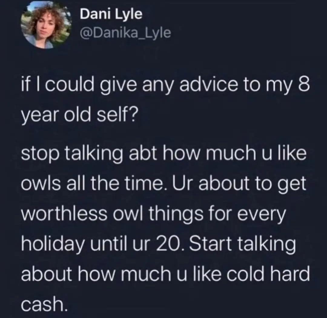 Dani Lyle @Danika_Lyle if I could give any advice to my 8 year old self? stop talking abt how much u like owls all the time. Ur about to get worthless owl things for every holiday until ur 20. Start talking about how much u like cold hard cash.