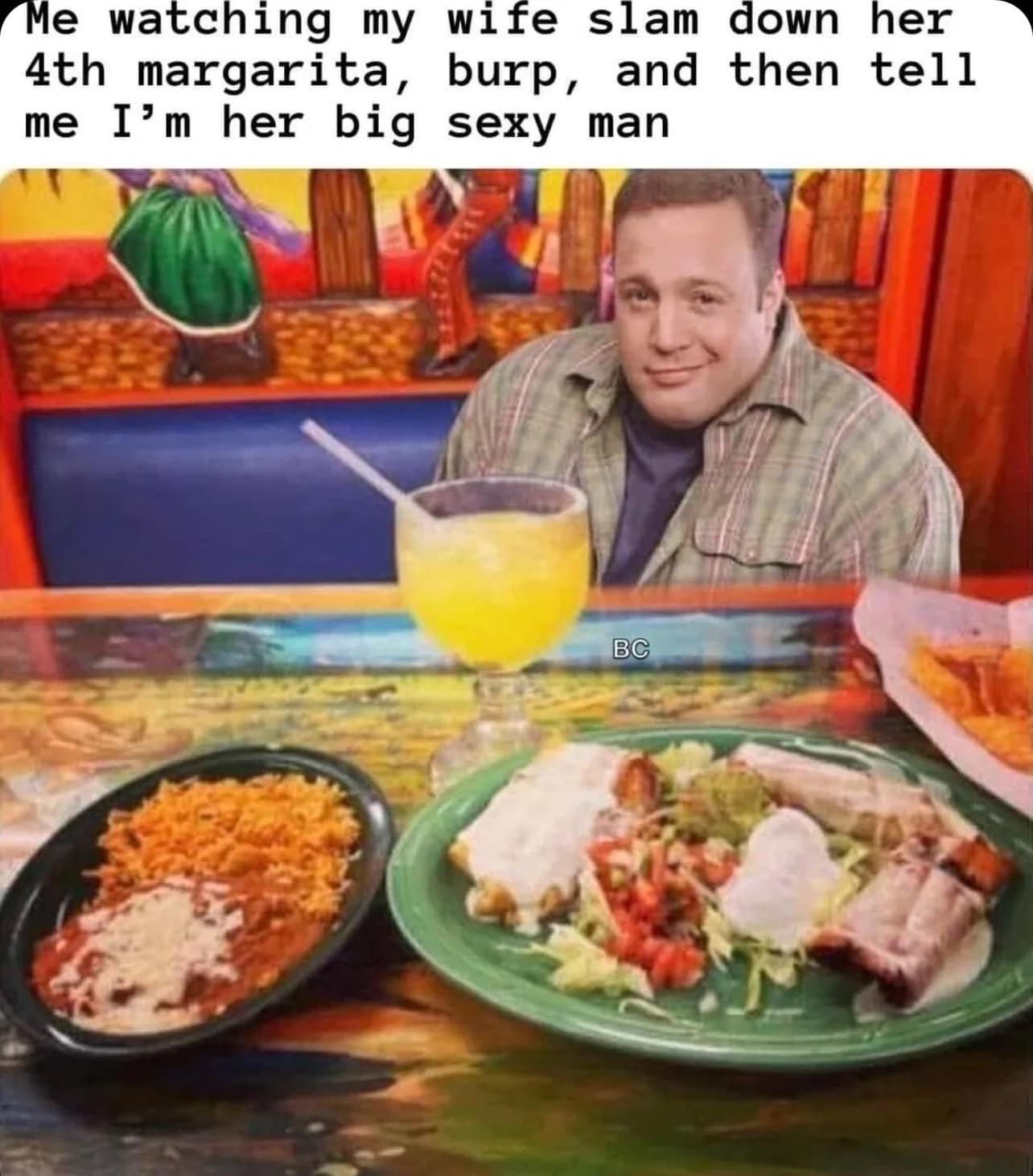 Me watching my wife slam down her 4th margarita, burp, and then tell me I'm her big sexy man BC