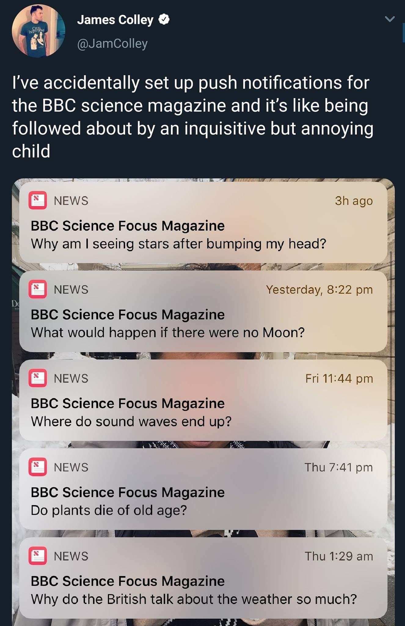 James Colley @JamColley I've accidentally set up push notifications for the BBC science magazine and it's like being followed about by an inquisitive but annoying child NEWS BBC Science Focus Magazine Why am I seeing stars after bumping my head? 3h ago NEWS BBC Science Focus Magazine What would happen if there were no Moon? Yesterday, 8:22 pm NEWS BBC Science Focus Magazine Where do sound waves end up? Fri 11:44 pm NEWS BBC Science Focus Magazine Do plants die of old age? Thu 7:41 pm NEWS Thu 1:29 am BBC Science Focus Magazine Why do the British talk about the weather so much?