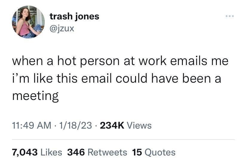 trash jones @jzux when a hot person at work emails me i'm like this email could have been a meeting 11:49 AM • 1/18/23 • 234K Views 7,043 Likes 346 Retweets 15 Quotes