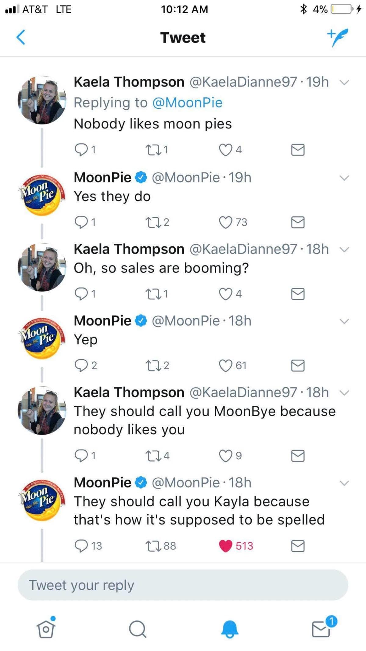 • AT&T LTE 10:12 AM Tweet 4%0 * 4 Mool MOOn Kaela Thompson @KaelaDianne97 •19h v Replying to @MoonPie Nobody likes moon pies 221 4 MoonPie 0 @MoonPie • 19h Yes they do 212 73 Kaela Thompson @KaelaDianne97 •18h v Oh, so sales are booming? 221 4 MoonPie 0 @MoonPie • 18h Yep 2 212 61 Kaela Thompson @KaelaDianne97 • 18h They should call you MoonBye because nobody likes you 1 MoonPie V @MoonPie • 18h They should call you Kayla because that's how it's supposed to be spelled 13 2188 513 Tweet your reply