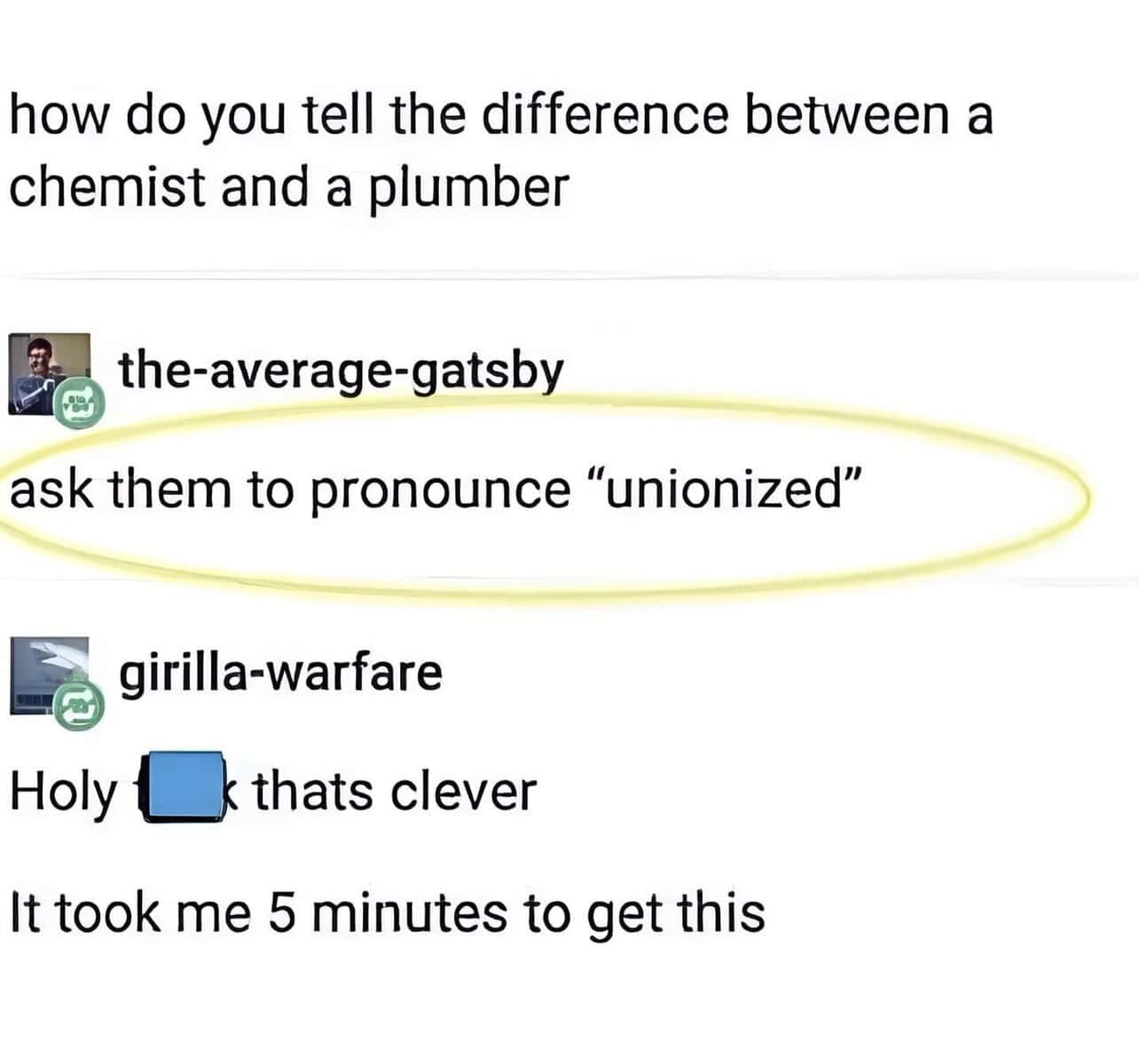 how do you tell the difference between a chemist and a plumber. ask them to pronounce "unionized"