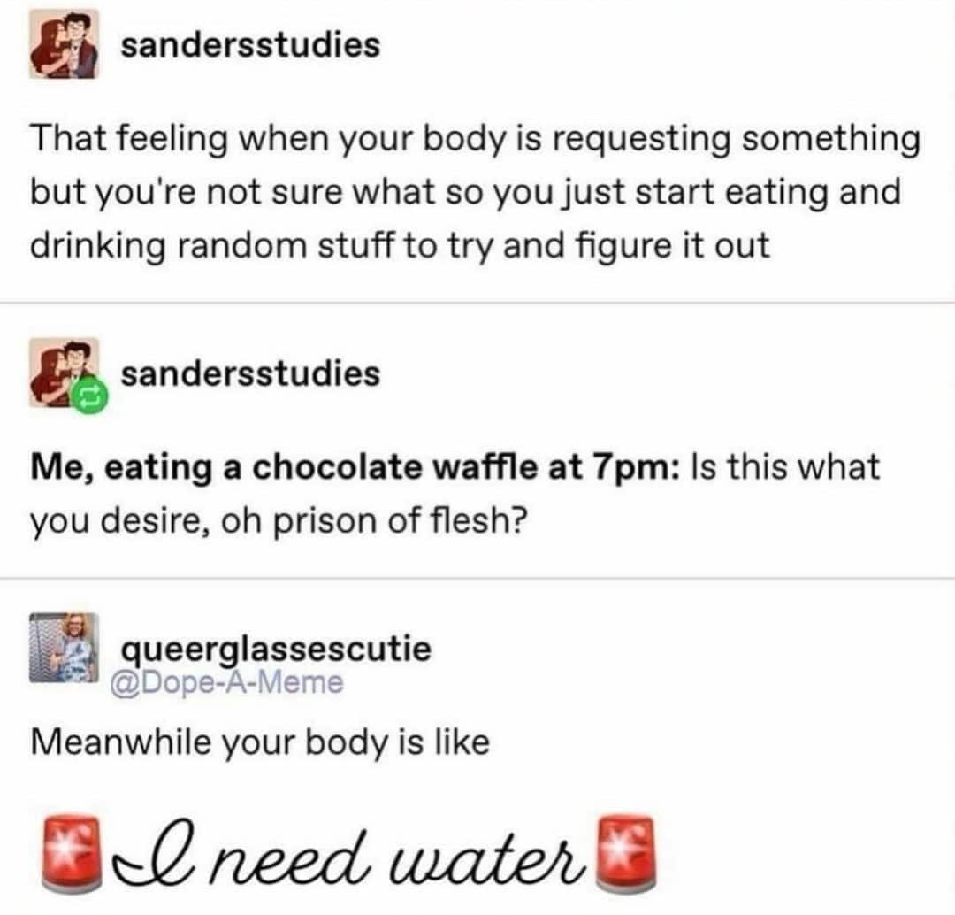 That feeling when your body is requesting something but you're not sure what so you just start eating and drinking random stuff to try and figure it out