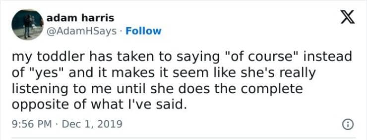 my toddler has taken to saying "of course" instead of "yes" and it makes it seem like she's really listening to me until she does the complete opposite of what I've said.