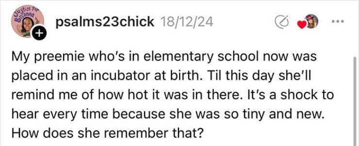 My preemie who's in elementary school now was placed in an incubator at birth. Til this day she'll remind me of how hot it was in there. It's a shock to hear every time because she was so tiny and new. How does she remember that?