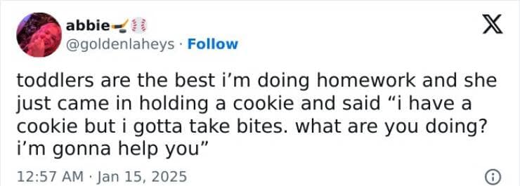 toddlers are the best i'm doing homework and she just came in holding a cookie and said "i have a cookie but i gotta take bites. what are you doing? i'm gonna help you"