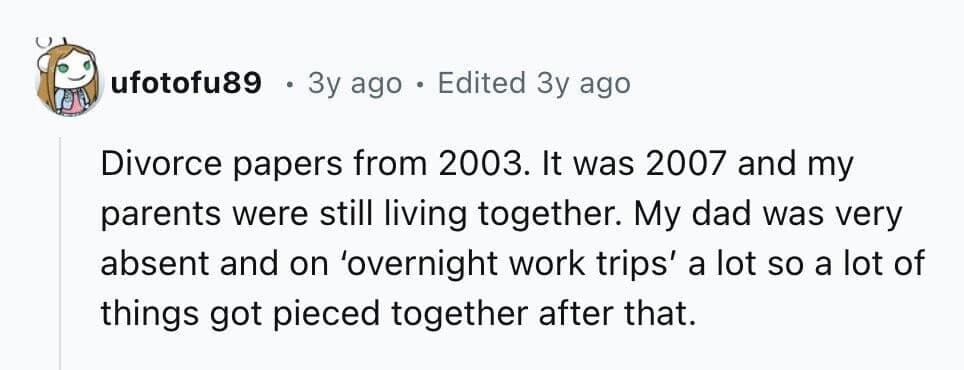 Divorce papers from 2003. It was 2007 and my parents were still living together. My dad was very absent and on 'overnight work trips' a lot so a lot of things got pieced together after that.