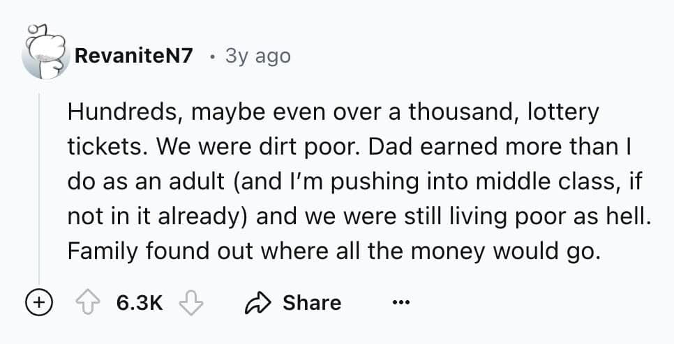 Hundreds, maybe even over a thousand, lottery tickets. We were dirt poor. Dad earned more than I do as an adult (and I'm pushing into middle class, if not in it already) and we were still living poor as hell. Family found out where all the money would go.