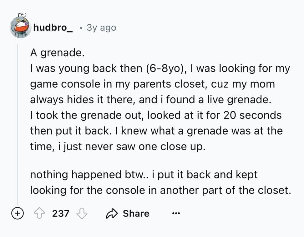 I was young back then (6-8yo), I was looking for my game console in my parents closet, cuz my mom always hides it there, and i found a live grenade. I took the grenade out, looked at it for 20 seconds then put it back. I knew what a grenade was at the time, i just never saw one close up.