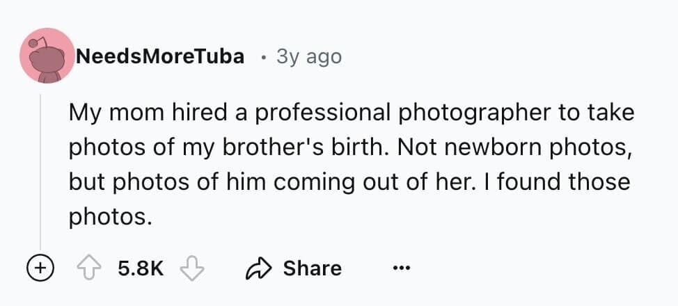 My mom hired a professional photographer to take photos of my brother's birth. Not newborn photos, but photos of him coming out of her. I found those photos.